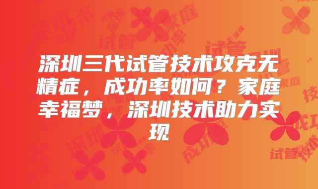 深圳三代试管技术攻克无精症,成功率如何?家庭幸福梦,深圳技术助力实现