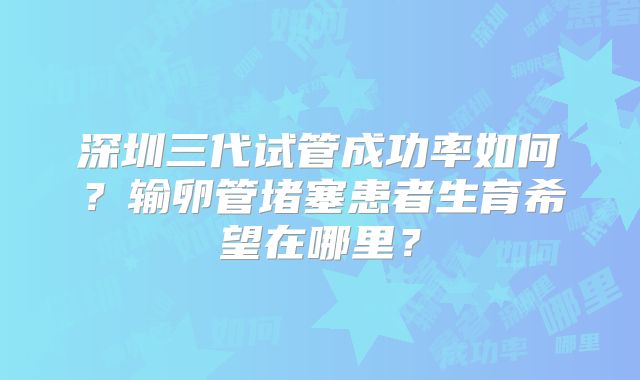深圳三代试管成功率如何?输卵管堵塞患者生育希望在哪里?