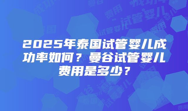 2025年泰国试管婴儿成功率如何?曼谷试管婴儿费用是多少?