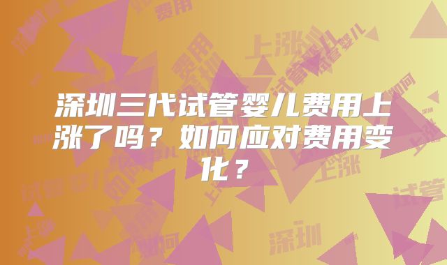 深圳三代试管婴儿费用上涨了吗？如何应对费用变化？
