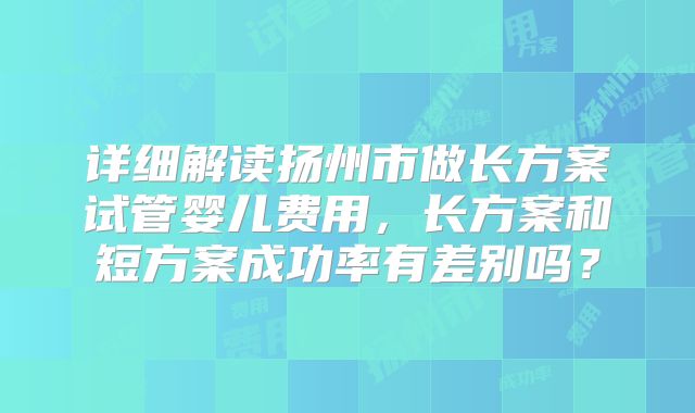 详细解读扬州市做长方案试管婴儿费用,长方案和短方案成功率有差别吗?