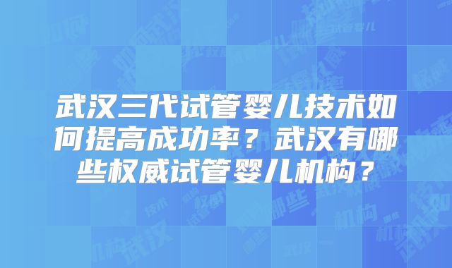 武汉三代试管婴儿技术如何提高成功率？武汉有哪些权威试管婴儿机构？