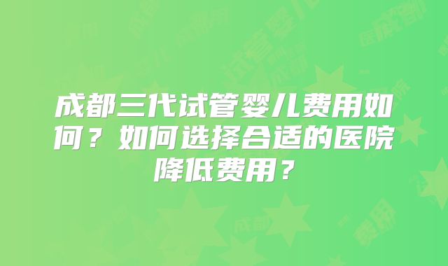 成都三代试管婴儿费用如何?如何选择合适的医院降低费用?