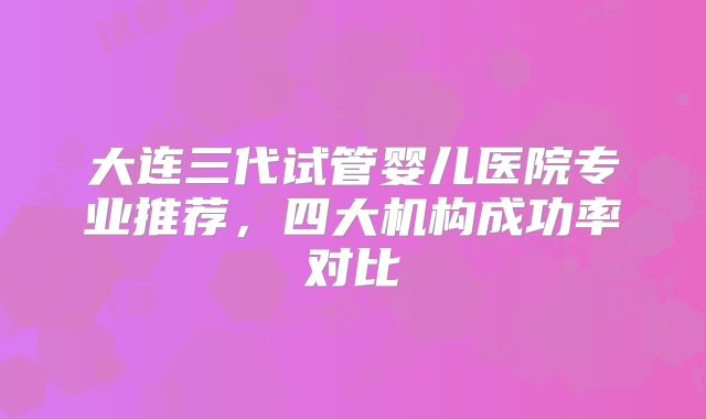 大连三代试管婴儿医院专业推荐，四大机构成功率对比