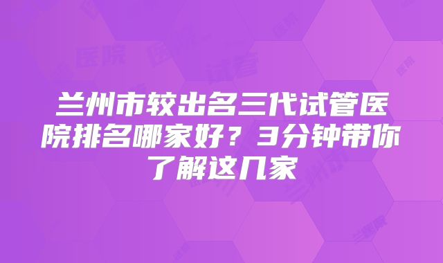 兰州市较出名三代试管医院排名哪家好?3分钟带你了解这几家
