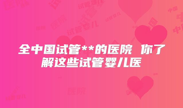 全中国试管**的医院 你了解这些试管婴儿医
