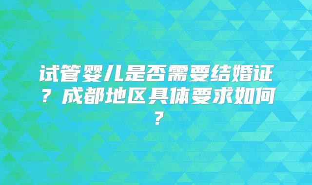 试管婴儿是否需要结婚证？成都地区具体要求如何？