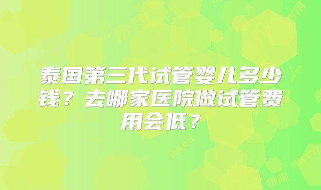 泰国第三代试管婴儿多少钱?去哪家医院做试管费用会低?