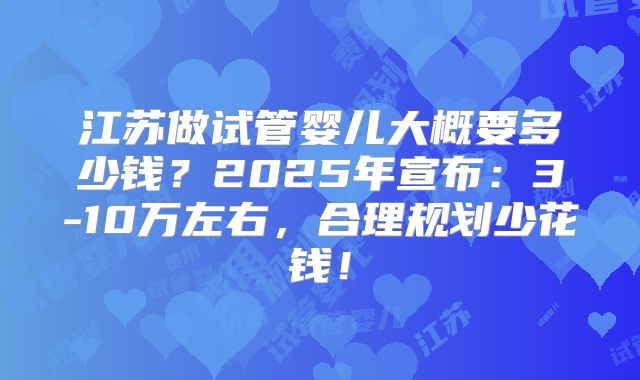 江苏做试管婴儿大概要多少钱?2025年宣布:3-10万左右,合理规划少花钱!