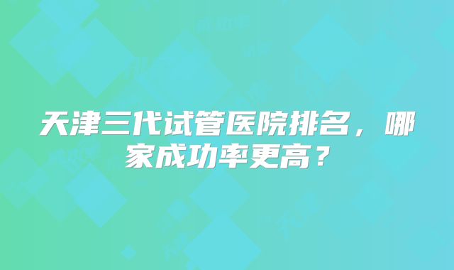 天津三代试管医院排名,哪家成功率更高?