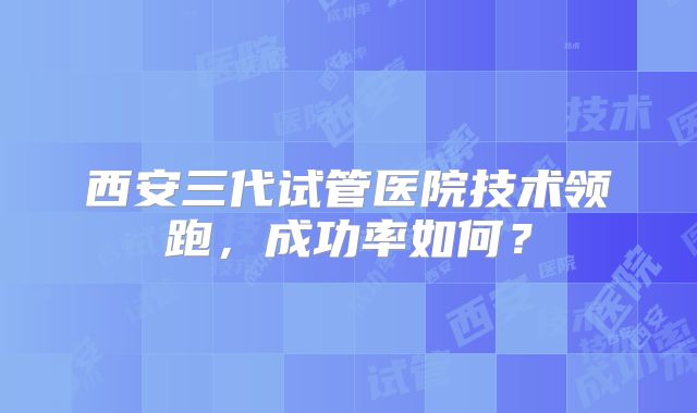 西安三代试管医院技术领跑,成功率如何?