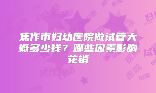 焦作市妇幼医院做试管大概多少钱?哪些因素影响花销