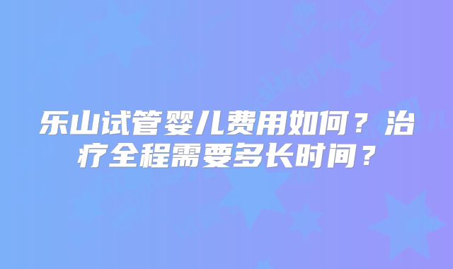 乐山试管婴儿费用如何?治疗全程需要多长时间?