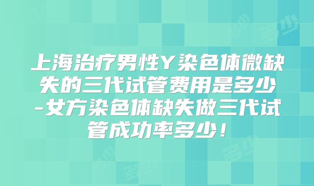 上海治疗男性Y染色体微缺失的三代试管费用是多少-女方染色体缺失做三代试管成功率多少!