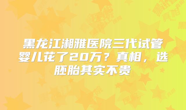 黑龙江湘雅医院三代试管婴儿花了20万？真相，选胚胎其实不贵