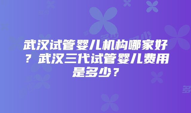 武汉试管婴儿机构哪家好？武汉三代试管婴儿费用是多少？