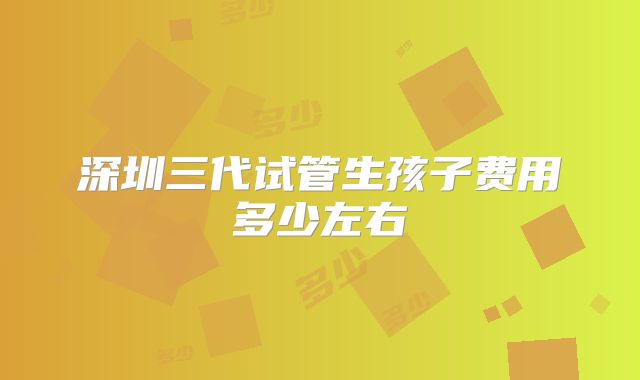 深圳三代试管生孩子费用多少左右