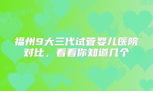 福州9大三代试管婴儿医院对比,看看你知道几个