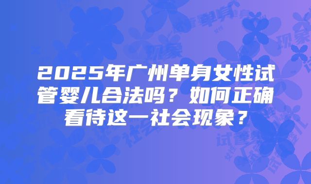 2025年广州单身女性试管婴儿合法吗?如何正确看待这一社会现象?