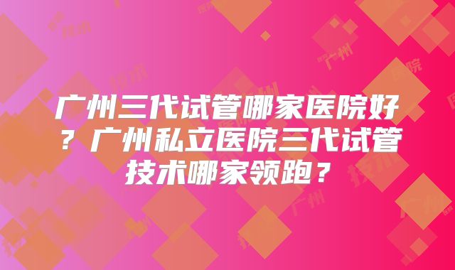 广州三代试管哪家医院好?广州私立医院三代试管技术哪家领跑?