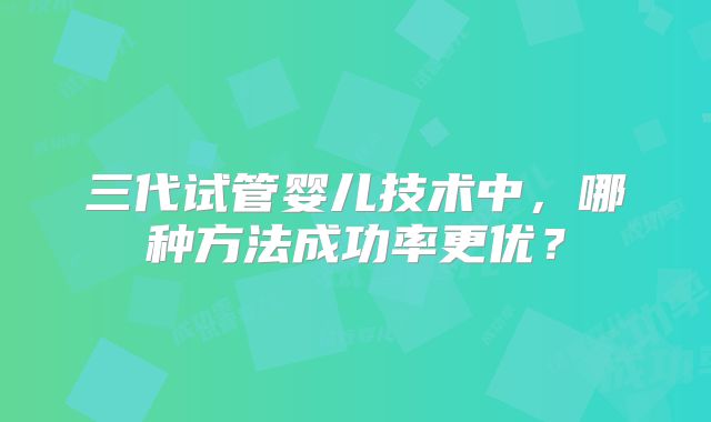 三代试管婴儿技术中,哪种方法成功率更优?