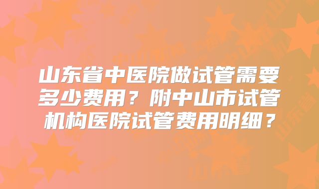 山东省中医院做试管需要多少费用?附中山市试管机构医院试管费用明细?