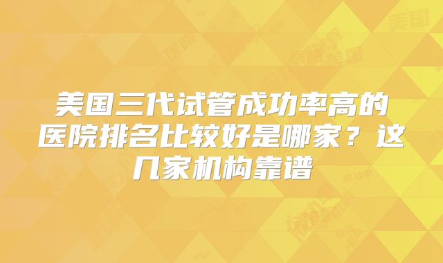 美国三代试管成功率高的医院排名比较好是哪家?这几家机构靠谱