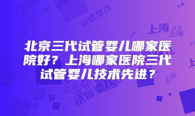 北京三代试管婴儿哪家医院好?上海哪家医院三代试管婴儿技术先进?