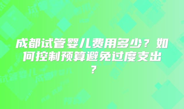 成都试管婴儿费用多少?如何控制预算避免过度支出?