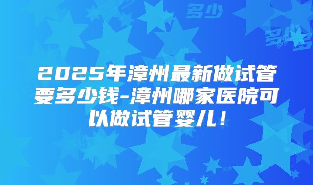 2025年漳州最新做试管要多少钱-漳州哪家医院可以做试管婴儿！