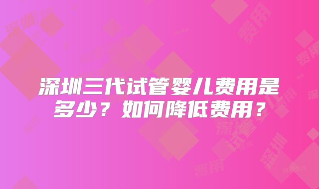 深圳三代试管婴儿费用是多少?如何降低费用?
