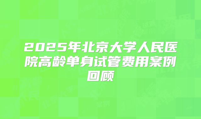 2025年北京大学人民医院高龄单身试管费用案例回顾