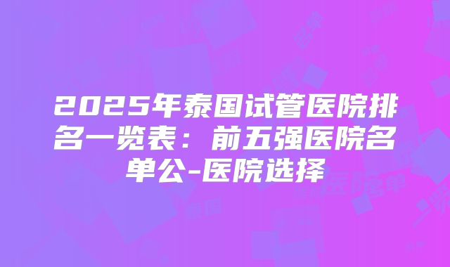 2025年泰国试管医院排名一览表：前五强医院名单公-医院选择