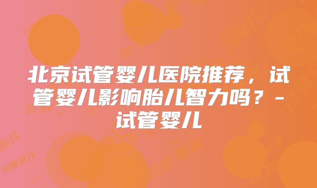 北京试管婴儿医院推荐，试管婴儿影响胎儿智力吗？-试管婴儿