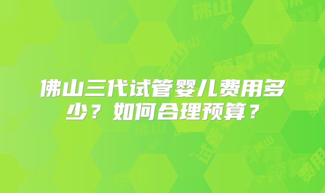 佛山三代试管婴儿费用多少？如何合理预算？