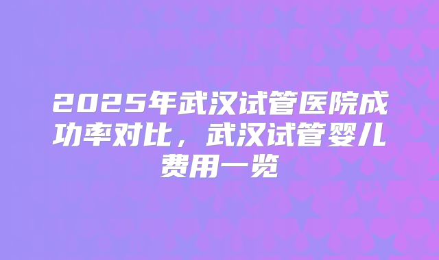 2025年武汉试管医院成功率对比,武汉试管婴儿费用一览