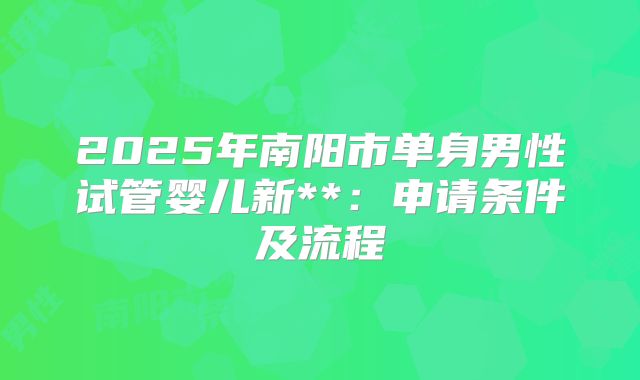2025年南阳市单身男性试管婴儿新**:申请条件及流程