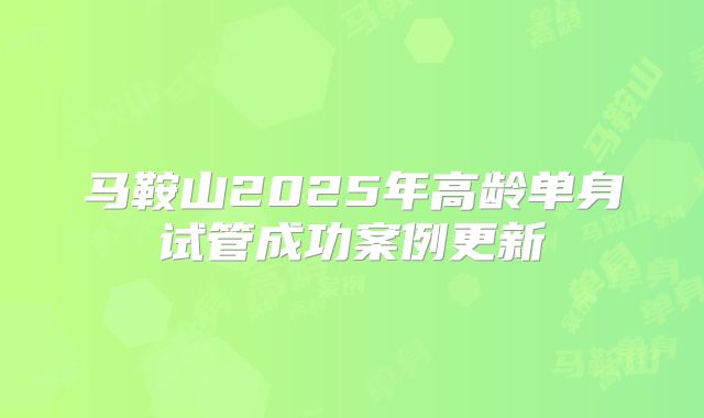 马鞍山2025年高龄单身试管成功案例更新