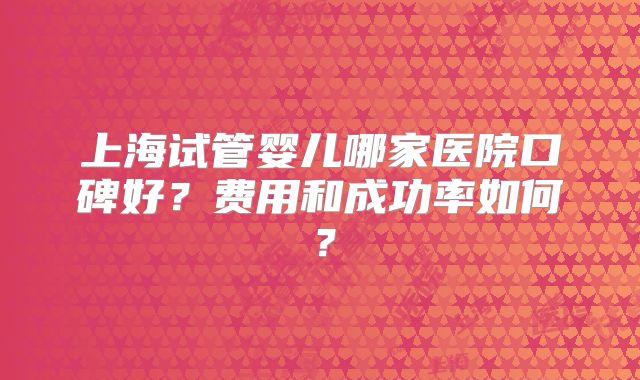 上海试管婴儿哪家医院口碑好?费用和成功率如何?