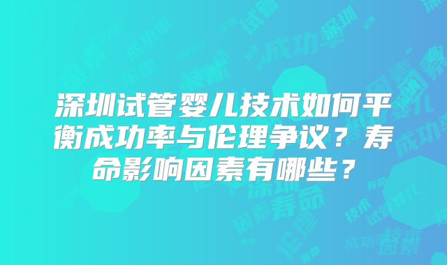 深圳试管婴儿技术如何平衡成功率与伦理争议？寿命影响因素有哪些？
