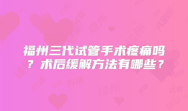 福州三代试管手术疼痛吗?术后缓解方法有哪些?