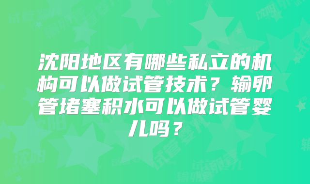 沈阳地区有哪些私立的机构可以做试管技术?输卵管堵塞积水可以做试管婴儿吗?
