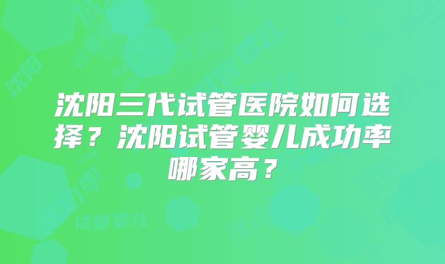 沈阳三代试管医院如何选择?沈阳试管婴儿成功率哪家高?