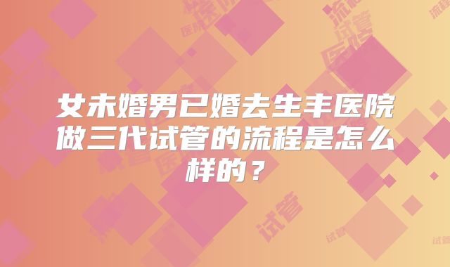 女未婚男已婚去生丰医院做三代试管的流程是怎么样的?