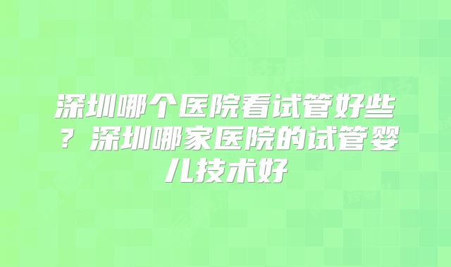 深圳哪个医院看试管好些?深圳哪家医院的试管婴儿技术好