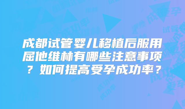 成都试管婴儿移植后服用屈他维林有哪些注意事项？如何提高受孕成功率？