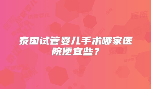 泰国试管婴儿手术哪家医院便宜些？