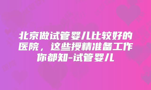 北京做试管婴儿比较好的医院，这些授精准备工作你都知-试管婴儿
