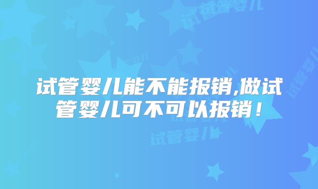 试管婴儿能不能报销,做试管婴儿可不可以报销!