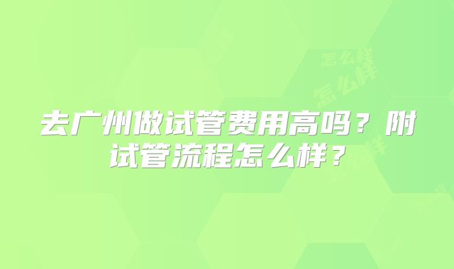 去广州做试管费用高吗?附试管流程怎么样?